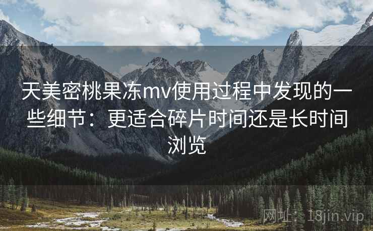 天美密桃果冻mv使用过程中发现的一些细节：更适合碎片时间还是长时间浏览  第1张