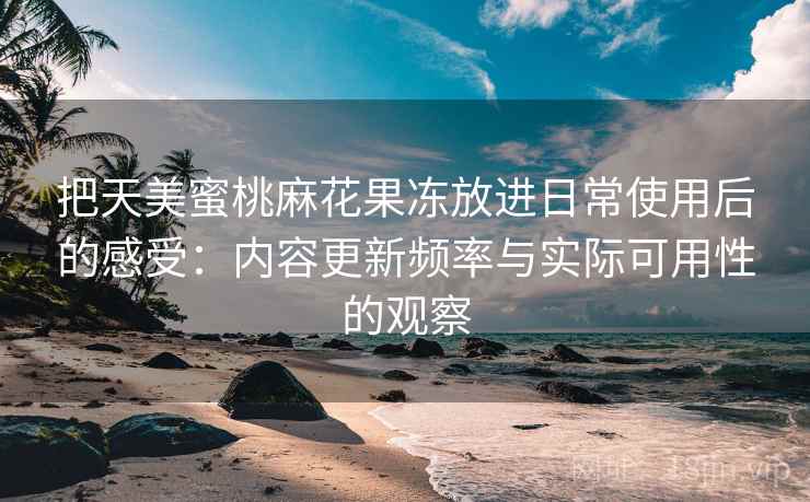 把天美蜜桃麻花果冻放进日常使用后的感受：内容更新频率与实际可用性的观察  第2张