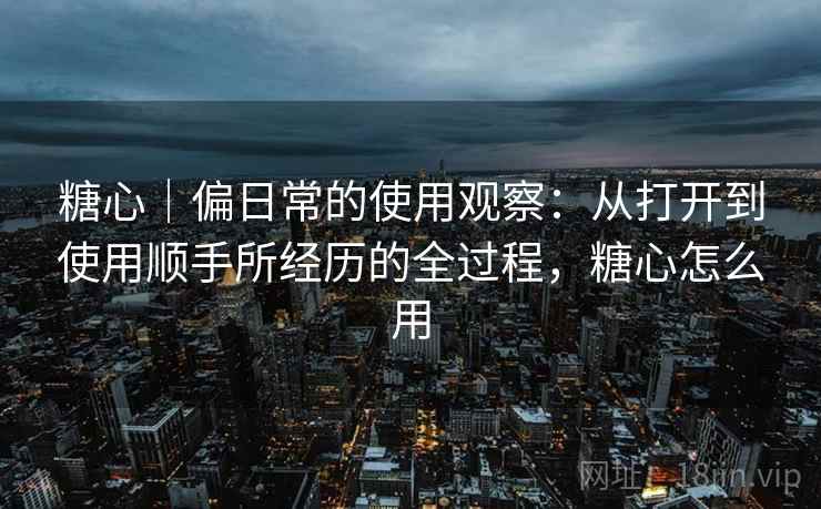 糖心|偏日常的使用观察:从打开到使用顺手所经历的全过程,糖心怎么用 第1张 糖心|偏日常的使用观察:从打开到使用顺手所经历的全过程,糖心怎么用 第1张