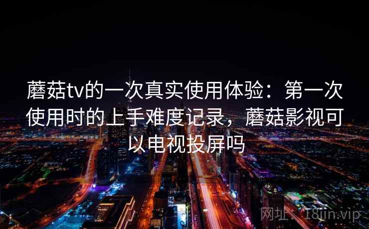蘑菇tv的一次真实使用体验:第一次使用时的上手难度记录,蘑菇影视可以电视投屏吗 第1张 蘑菇tv的一次真实使用体验:第一次使用时的上手难度记录,蘑菇影视可以电视投屏吗 第1张