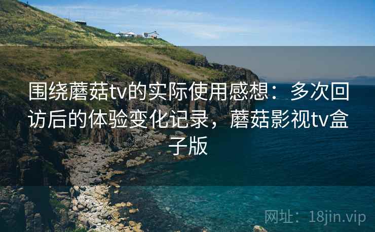 围绕蘑菇tv的实际使用感想：多次回访后的体验变化记录，蘑菇影视tv盒子版  第2张