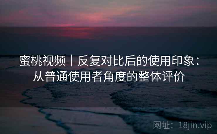 蜜桃视频｜反复对比后的使用印象：从普通使用者角度的整体评价  第1张