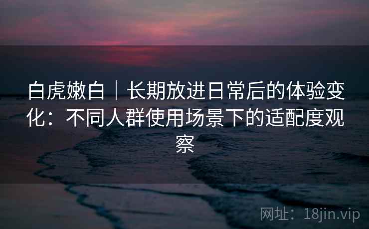 白虎嫩白|长期放进日常后的体验变化:不同人群使用场景下的适配度观察 第2张 白虎嫩白|长期放进日常后的体验变化:不同人群使用场景下的适配度观察 第2张