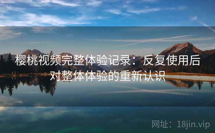 樱桃视频完整体验记录：反复使用后对整体体验的重新认识  第2张