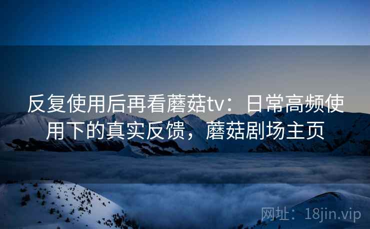 反复使用后再看蘑菇tv：日常高频使用下的真实反馈，蘑菇剧场主页  第1张