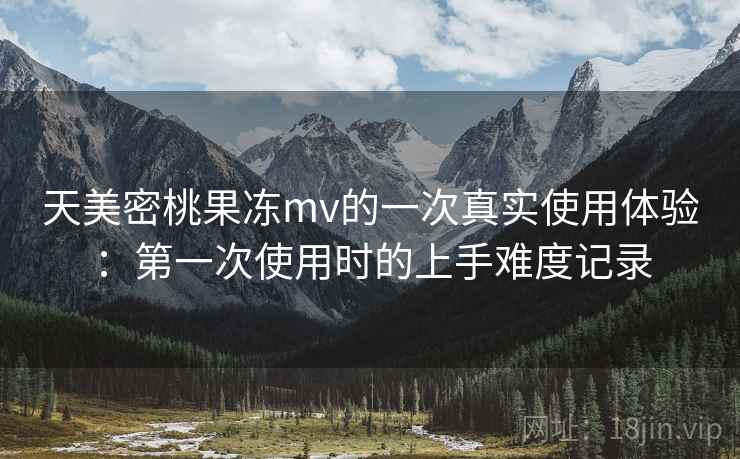 天美密桃果冻mv的一次真实使用体验：第一次使用时的上手难度记录  第1张