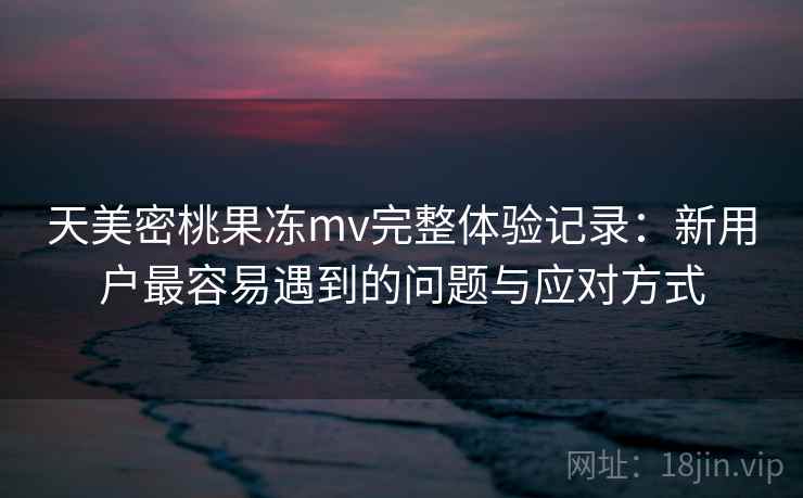 天美密桃果冻mv完整体验记录：新用户最容易遇到的问题与应对方式  第2张