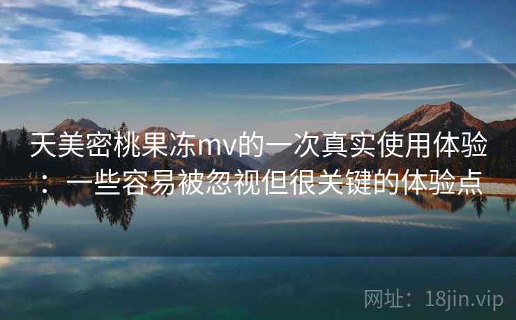 天美密桃果冻mv的一次真实使用体验:一些容易被忽视但很关键的体验点 第2张 天美密桃果冻mv的一次真实使用体验:一些容易被忽视但很关键的体验点 第2张