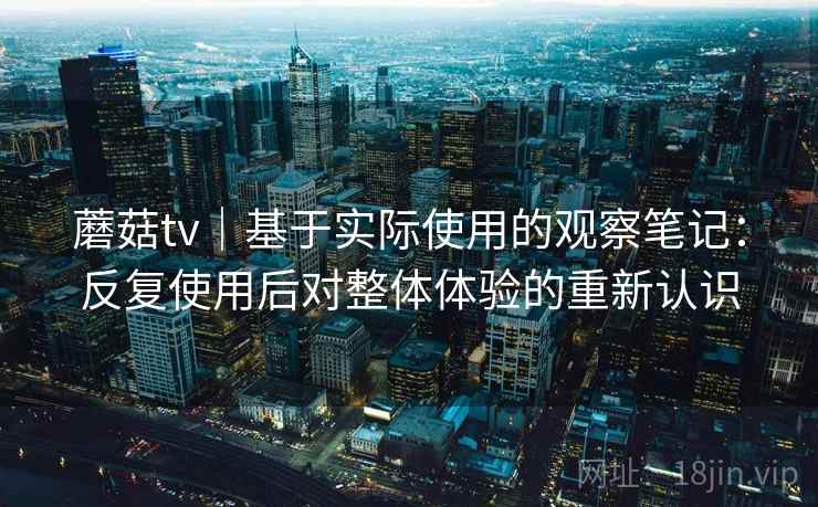 蘑菇tv｜基于实际使用的观察笔记：反复使用后对整体体验的重新认识  第2张