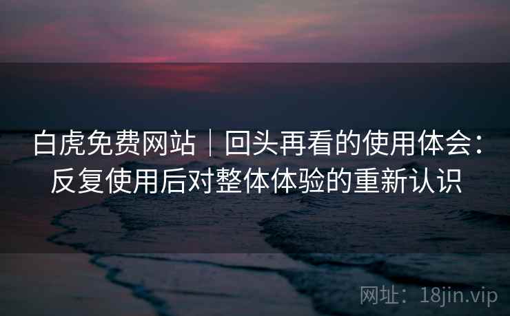 白虎免费网站｜回头再看的使用体会：反复使用后对整体体验的重新认识  第1张