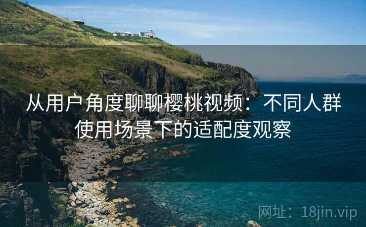 从用户角度聊聊樱桃视频：不同人群使用场景下的适配度观察  第2张