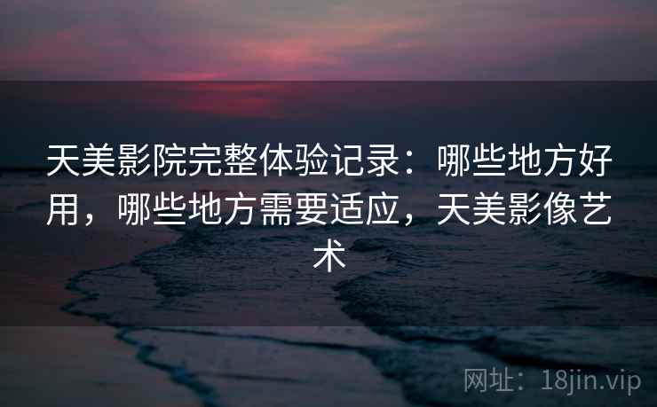 天美影院完整体验记录：哪些地方好用，哪些地方需要适应，天美影像艺术  第2张