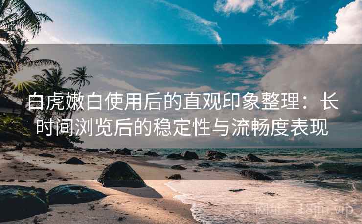 白虎嫩白使用后的直观印象整理：长时间浏览后的稳定性与流畅度表现  第1张