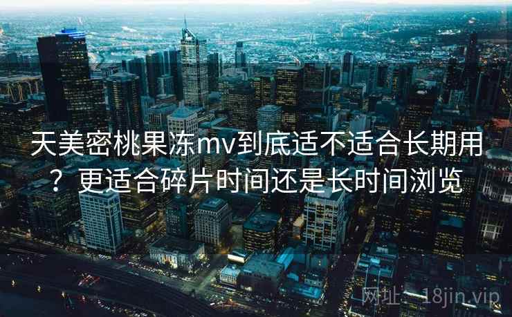 天美密桃果冻mv到底适不适合长期用?更适合碎片时间还是长时间浏览 第1张 天美密桃果冻mv到底适不适合长期用?更适合碎片时间还是长时间浏览 第1张