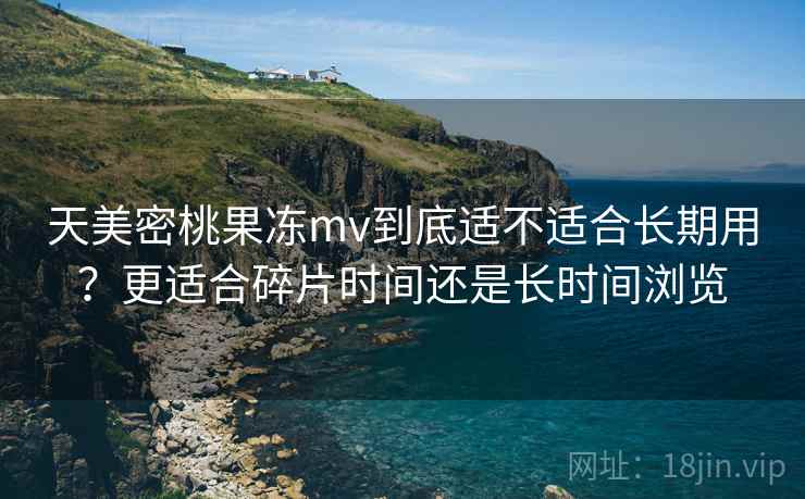 天美密桃果冻mv到底适不适合长期用?更适合碎片时间还是长时间浏览 第2张 天美密桃果冻mv到底适不适合长期用?更适合碎片时间还是长时间浏览 第2张