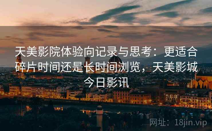 天美影院体验向记录与思考:更适合碎片时间还是长时间浏览,天美影城今日影讯 第2张 天美影院体验向记录与思考:更适合碎片时间还是长时间浏览,天美影城今日影讯 第2张
