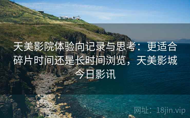 天美影院体验向记录与思考:更适合碎片时间还是长时间浏览,天美影城今日影讯 第1张 天美影院体验向记录与思考:更适合碎片时间还是长时间浏览,天美影城今日影讯 第1张