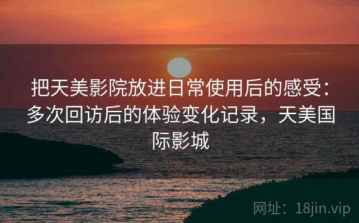 把天美影院放进日常使用后的感受:多次回访后的体验变化记录,天美国际影城 第1张 把天美影院放进日常使用后的感受:多次回访后的体验变化记录,天美国际影城 第1张