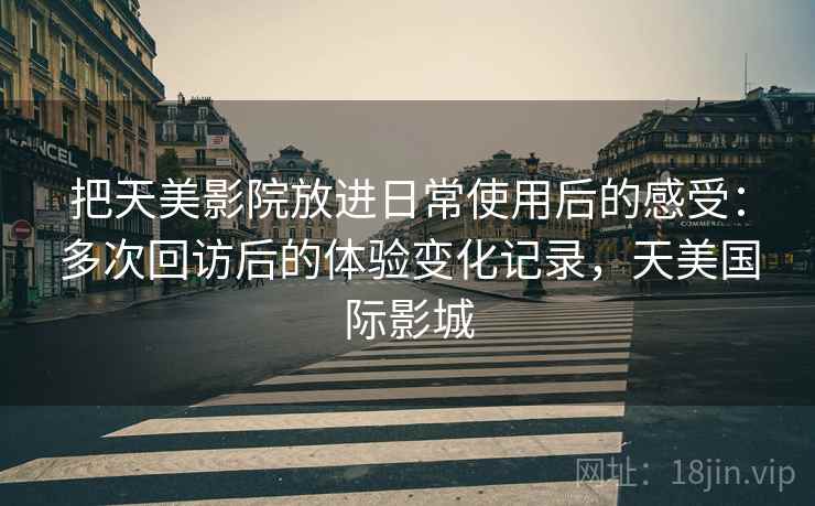 把天美影院放进日常使用后的感受:多次回访后的体验变化记录,天美国际影城 第2张 把天美影院放进日常使用后的感受:多次回访后的体验变化记录,天美国际影城 第2张
