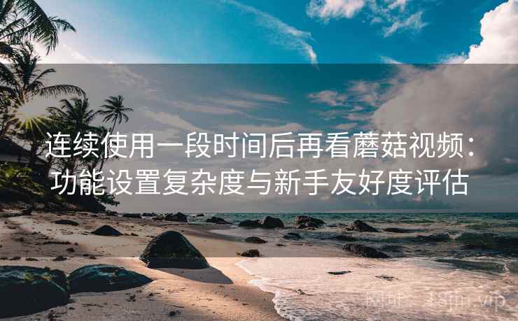 连续使用一段时间后再看蘑菇视频:功能设置复杂度与新手友好度评估 第1张 连续使用一段时间后再看蘑菇视频:功能设置复杂度与新手友好度评估 第1张