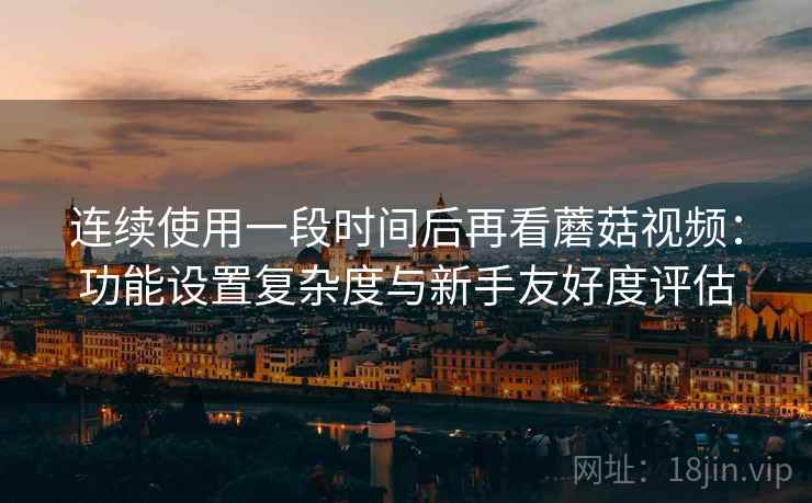 连续使用一段时间后再看蘑菇视频:功能设置复杂度与新手友好度评估 第2张 连续使用一段时间后再看蘑菇视频:功能设置复杂度与新手友好度评估 第2张