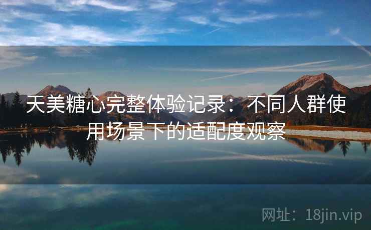 天美糖心完整体验记录:不同人群使用场景下的适配度观察 第2张 天美糖心完整体验记录:不同人群使用场景下的适配度观察 第2张
