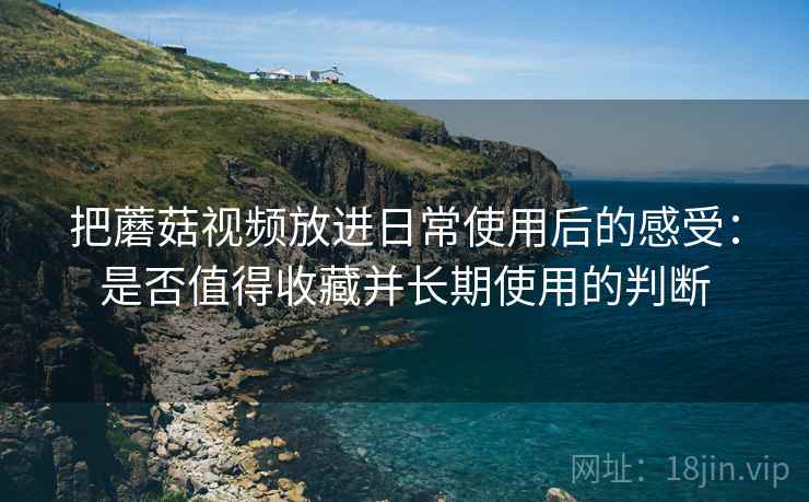 把蘑菇视频放进日常使用后的感受:是否值得收藏并长期使用的判断 第1张 把蘑菇视频放进日常使用后的感受:是否值得收藏并长期使用的判断 第1张