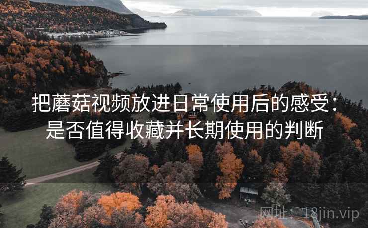把蘑菇视频放进日常使用后的感受:是否值得收藏并长期使用的判断 第2张 把蘑菇视频放进日常使用后的感受:是否值得收藏并长期使用的判断 第2张