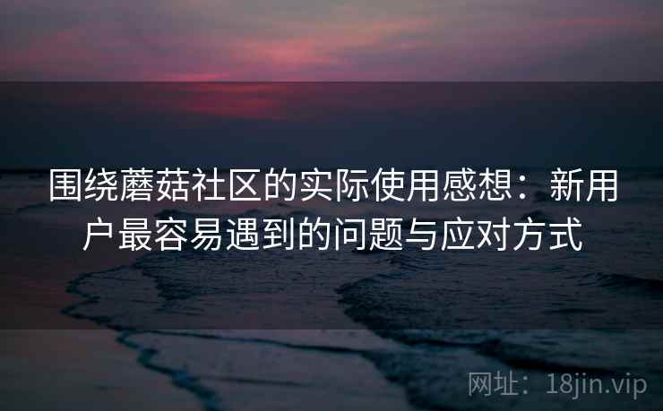 围绕蘑菇社区的实际使用感想:新用户最容易遇到的问题与应对方式 第1张 围绕蘑菇社区的实际使用感想:新用户最容易遇到的问题与应对方式 第1张