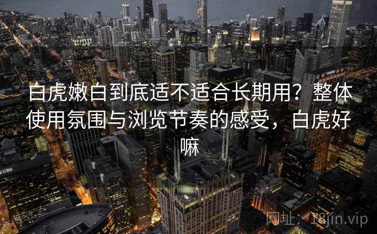 白虎嫩白到底适不适合长期用?整体使用氛围与浏览节奏的感受,白虎好嘛 第1张 白虎嫩白到底适不适合长期用?整体使用氛围与浏览节奏的感受,白虎好嘛 第1张