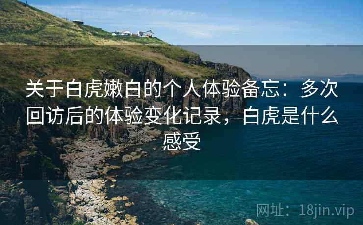 关于白虎嫩白的个人体验备忘:多次回访后的体验变化记录,白虎是什么感受 第2张 关于白虎嫩白的个人体验备忘:多次回访后的体验变化记录,白虎是什么感受 第2张