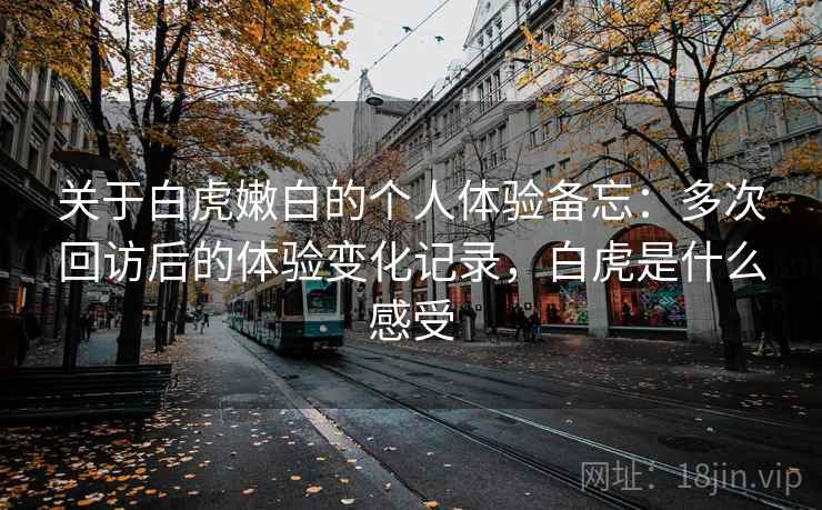 关于白虎嫩白的个人体验备忘:多次回访后的体验变化记录,白虎是什么感受 第1张 关于白虎嫩白的个人体验备忘:多次回访后的体验变化记录,白虎是什么感受 第1张