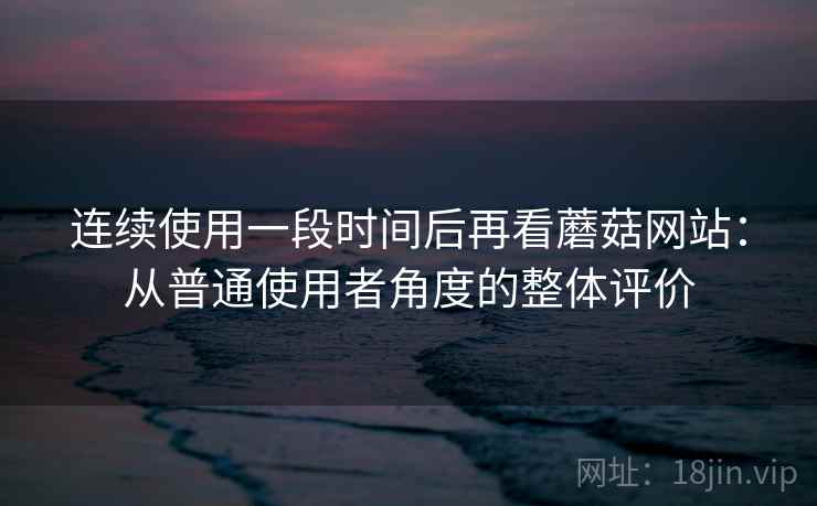 连续使用一段时间后再看蘑菇网站:从普通使用者角度的整体评价 第1张 连续使用一段时间后再看蘑菇网站:从普通使用者角度的整体评价 第1张