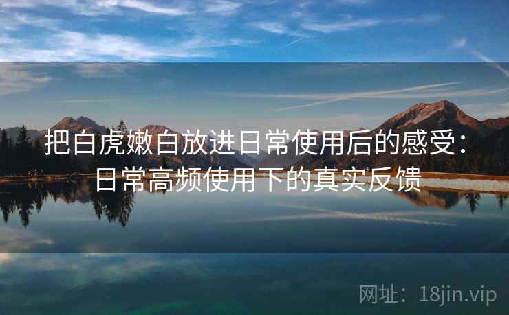 把白虎嫩白放进日常使用后的感受:日常高频使用下的真实反馈 第1张 把白虎嫩白放进日常使用后的感受:日常高频使用下的真实反馈 第1张