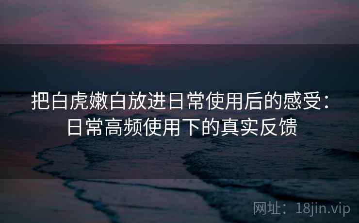 把白虎嫩白放进日常使用后的感受:日常高频使用下的真实反馈 第2张 把白虎嫩白放进日常使用后的感受:日常高频使用下的真实反馈 第2张