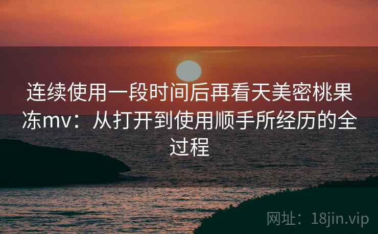连续使用一段时间后再看天美密桃果冻mv:从打开到使用顺手所经历的全过程 第1张 连续使用一段时间后再看天美密桃果冻mv:从打开到使用顺手所经历的全过程 第1张