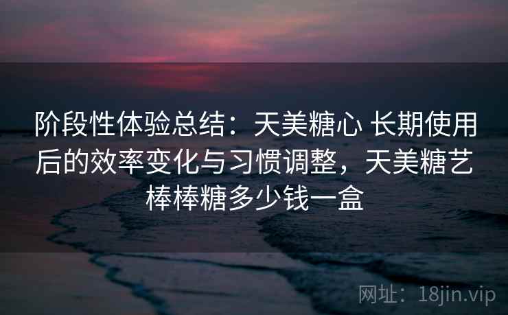 阶段性体验总结：天美糖心 长期使用后的效率变化与习惯调整，天美糖艺棒棒糖多少钱一盒  第2张