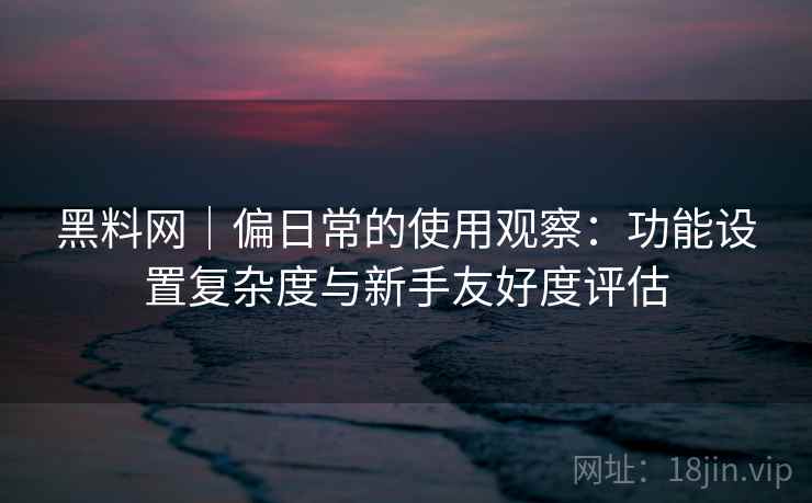 黑料网｜偏日常的使用观察：功能设置复杂度与新手友好度评估  第2张