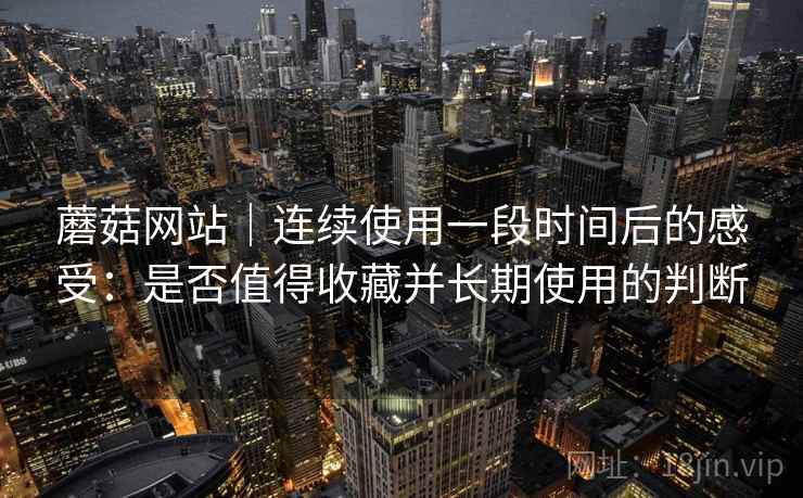 蘑菇网站｜连续使用一段时间后的感受：是否值得收藏并长期使用的判断  第2张