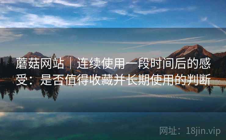 蘑菇网站｜连续使用一段时间后的感受：是否值得收藏并长期使用的判断  第1张