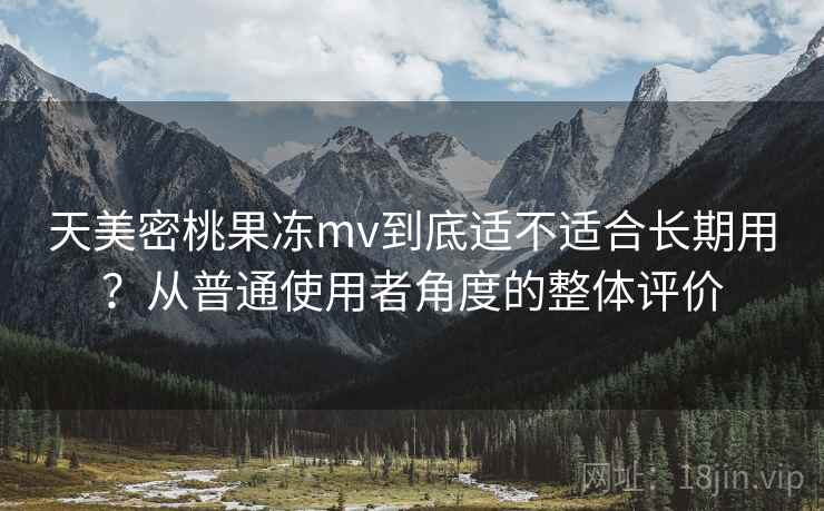 天美密桃果冻mv到底适不适合长期用?从普通使用者角度的整体评价 第2张 天美密桃果冻mv到底适不适合长期用?从普通使用者角度的整体评价 第2张