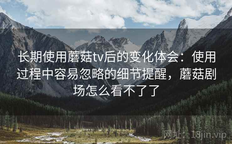 长期使用蘑菇tv后的变化体会:使用过程中容易忽略的细节提醒,蘑菇剧场怎么看不了了 第2张 长期使用蘑菇tv后的变化体会:使用过程中容易忽略的细节提醒,蘑菇剧场怎么看不了了 第2张