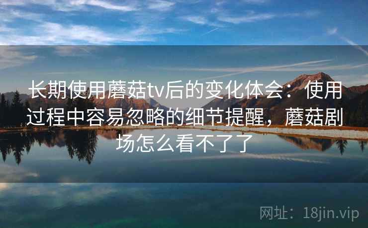 长期使用蘑菇tv后的变化体会:使用过程中容易忽略的细节提醒,蘑菇剧场怎么看不了了 第1张 长期使用蘑菇tv后的变化体会:使用过程中容易忽略的细节提醒,蘑菇剧场怎么看不了了 第1张