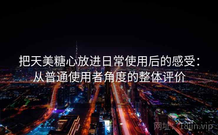把天美糖心放进日常使用后的感受:从普通使用者角度的整体评价 第1张 把天美糖心放进日常使用后的感受:从普通使用者角度的整体评价 第1张