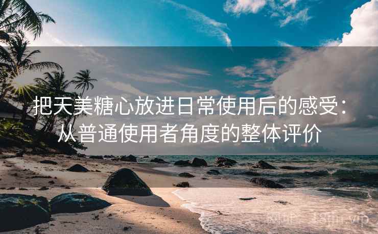 把天美糖心放进日常使用后的感受:从普通使用者角度的整体评价 第2张 把天美糖心放进日常使用后的感受:从普通使用者角度的整体评价 第2张