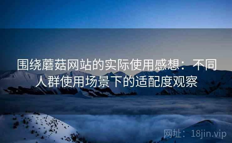 围绕蘑菇网站的实际使用感想：不同人群使用场景下的适配度观察  第2张