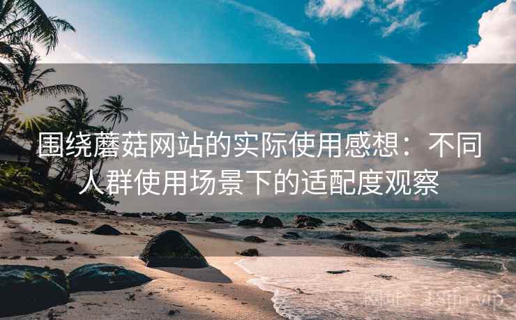 围绕蘑菇网站的实际使用感想：不同人群使用场景下的适配度观察  第1张