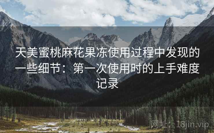 天美蜜桃麻花果冻使用过程中发现的一些细节:第一次使用时的上手难度记录 第1张 天美蜜桃麻花果冻使用过程中发现的一些细节:第一次使用时的上手难度记录 第1张