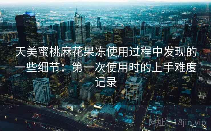 天美蜜桃麻花果冻使用过程中发现的一些细节:第一次使用时的上手难度记录 第2张 天美蜜桃麻花果冻使用过程中发现的一些细节:第一次使用时的上手难度记录 第2张