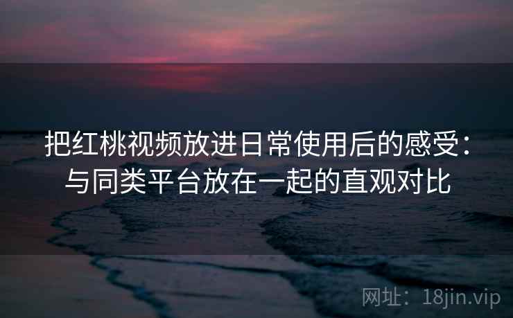 把红桃视频放进日常使用后的感受:与同类平台放在一起的直观对比 第2张 把红桃视频放进日常使用后的感受:与同类平台放在一起的直观对比 第2张